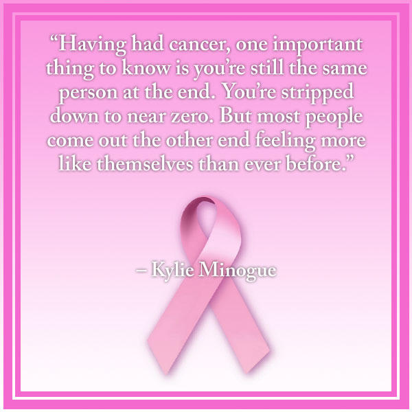 breast cancer quotes “Having had cancer, one important thing to know is you’re still the same person at the end. You’re stripped down to near zero. But most people come out the other end feeling more like themselves than ever before.” – Kylie Minogue