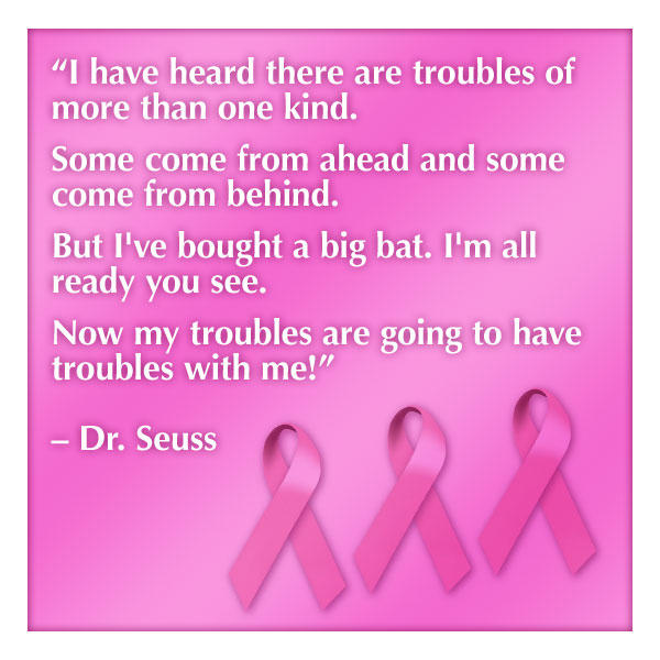 breast cancer quotes “I have heard there are troubles of more than one kind. Some come from ahead and some come from behind. But I've bought a big bat. I'm all ready you see. Now my troubles are going to have troubles with me!” — Dr. Seuss 