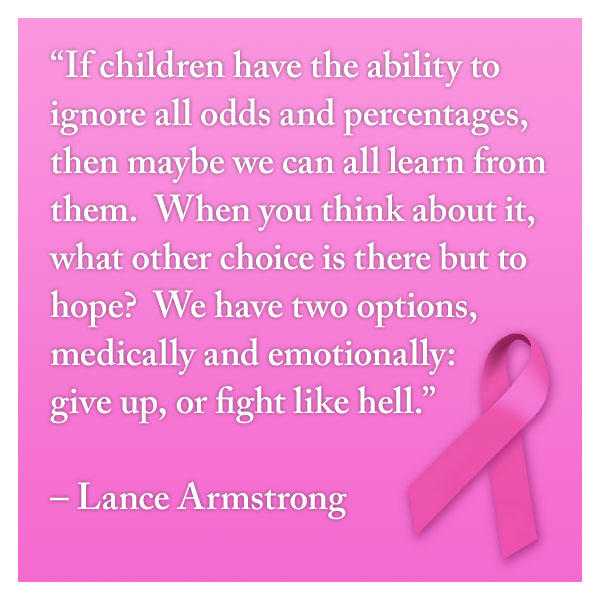 breast cancer quotes “If children have the ability to ignore all odds and percentages, then maybe we can all learn from them.  When you think about it, what other choice is there but to hope?  We have two options, medically and emotionally:  give up, or fight like hell.”  – Lance Armstrong