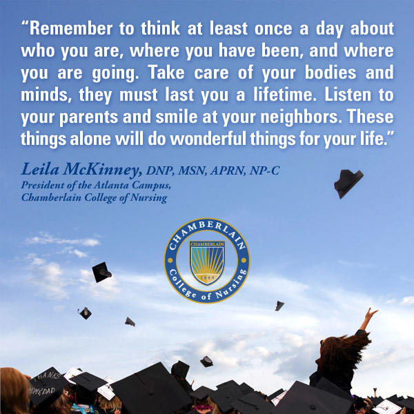 Graduates throwing up their caps and graphic text of quote "Remember to think at least once a day about who you are, where you have been, and where you are going. Take care of your bodies and minds, they must last you a lifetime. Listen to your parents and smile at your neighbors. These things alone will do wonderful things for your life." - Leila McKinney, DNP, MSN, APRN, NP-C, President of the Atlanta Campus, Chamberlain College of Nursing